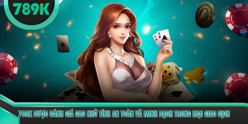 789K được đánh giá cao nhờ tính an toàn và minh bạch trong mọi giao dịch